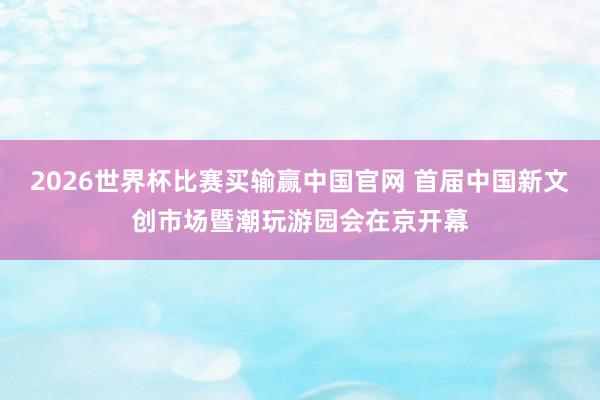 2026世界杯比赛买输赢中国官网 首届中国新文创市场暨潮玩游园会在京开幕