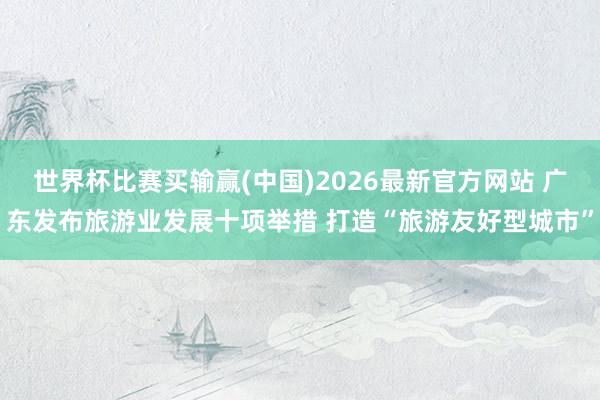 世界杯比赛买输赢(中国)2026最新官方网站 广东发布旅游业发展十项举措 打造“旅游友好型城市”