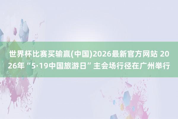 世界杯比赛买输赢(中国)2026最新官方网站 2026年“5·19中国旅游日”主会场行径在广州举行