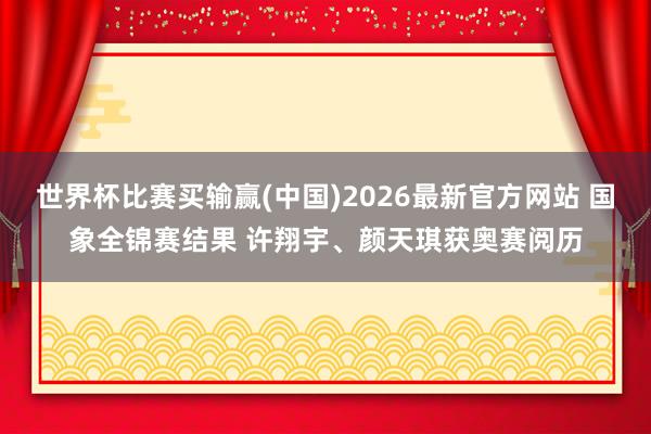 世界杯比赛买输赢(中国)2026最新官方网站 国象全锦赛结果 许翔宇、颜天琪获奥赛阅历