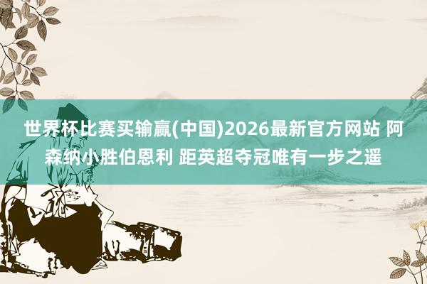 世界杯比赛买输赢(中国)2026最新官方网站 阿森纳小胜伯恩利 距英超夺冠唯有一步之遥