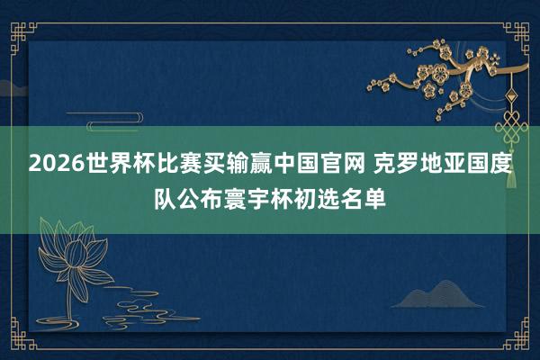 2026世界杯比赛买输赢中国官网 克罗地亚国度队公布寰宇杯初选名单