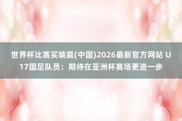 世界杯比赛买输赢(中国)2026最新官方网站 U17国足队员：期待在亚洲杯赛场更进一步
