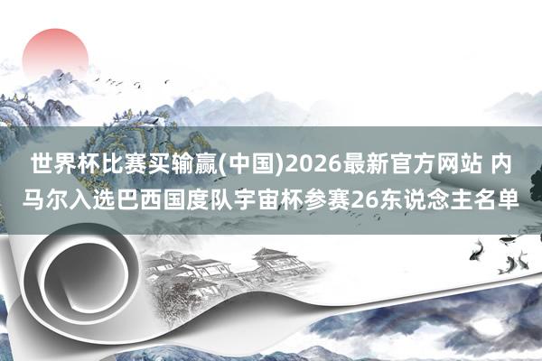 世界杯比赛买输赢(中国)2026最新官方网站 内马尔入选巴西国度队宇宙杯参赛26东说念主名单