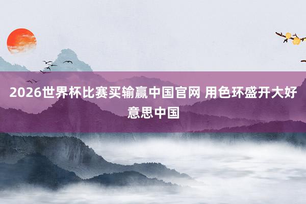 2026世界杯比赛买输赢中国官网 用色环盛开大好意思中国
