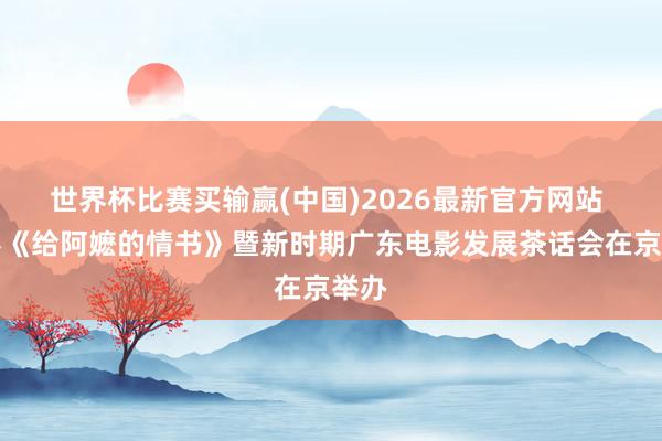 世界杯比赛买输赢(中国)2026最新官方网站 电影《给阿嬷的情书》暨新时期广东电影发展茶话会在京举办