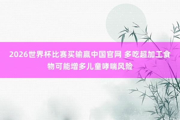 2026世界杯比赛买输赢中国官网 多吃超加工食物可能增多儿童哮喘风险