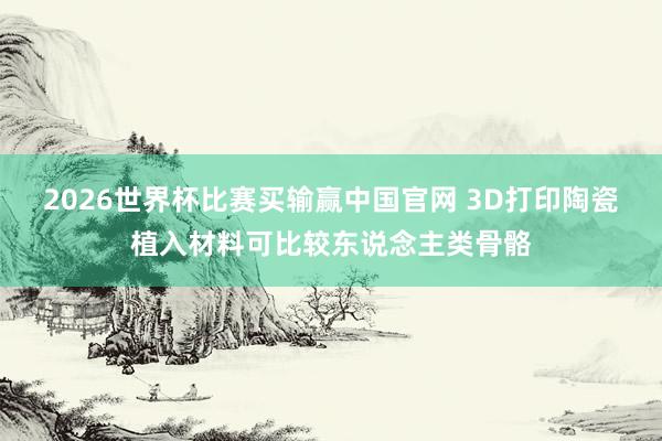 2026世界杯比赛买输赢中国官网 3D打印陶瓷植入材料可比较东说念主类骨骼