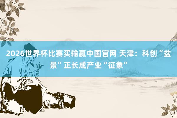 2026世界杯比赛买输赢中国官网 天津：科创“盆景”正长成产业“征象”