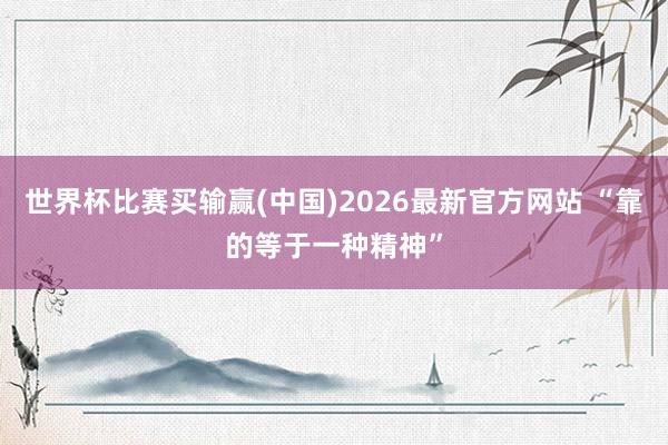 世界杯比赛买输赢(中国)2026最新官方网站 “靠的等于一种精神”
