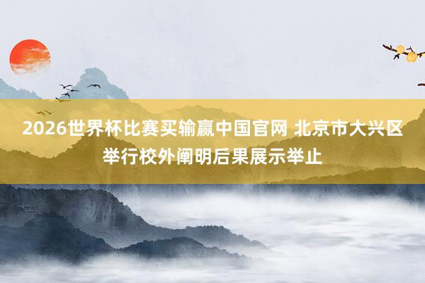 2026世界杯比赛买输赢中国官网 北京市大兴区举行校外阐明后果展示举止