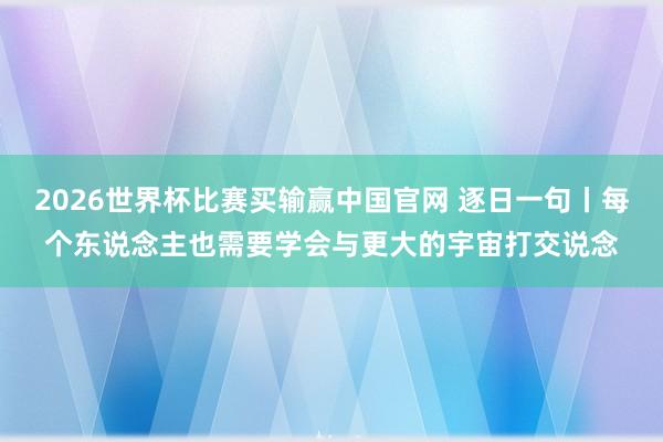 2026世界杯比赛买输赢中国官网 逐日一句丨每个东说念主也需要学会与更大的宇宙打交说念