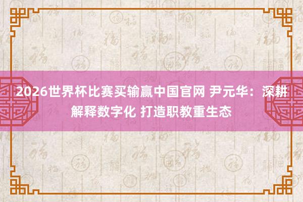 2026世界杯比赛买输赢中国官网 尹元华：深耕解释数字化 打造职教重生态