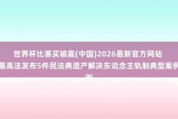 世界杯比赛买输赢(中国)2026最新官方网站 最高法发布5件民法典遗产解决东说念主轨制典型案例