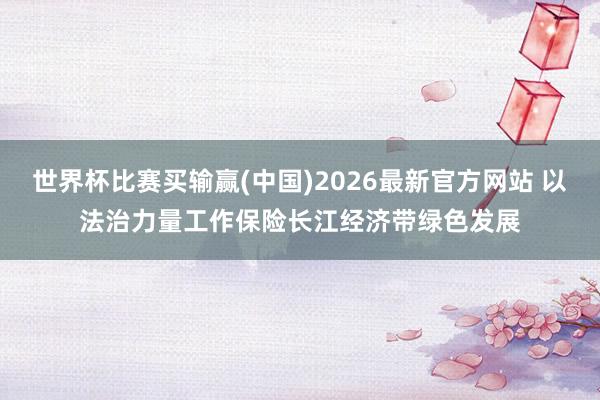世界杯比赛买输赢(中国)2026最新官方网站 以法治力量工作保险长江经济带绿色发展
