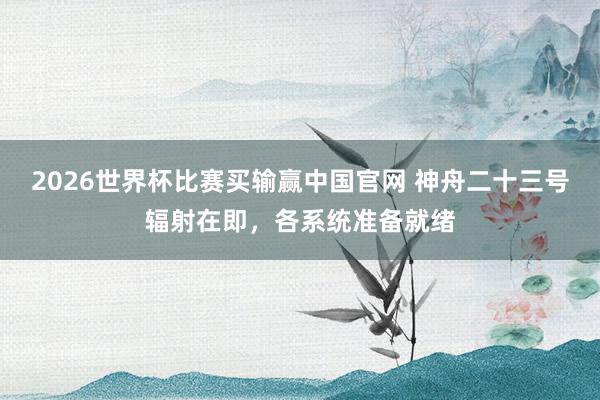 2026世界杯比赛买输赢中国官网 神舟二十三号辐射在即，各系统准备就绪
