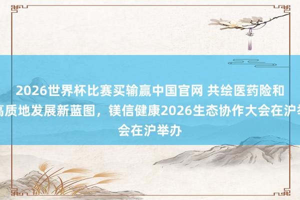 2026世界杯比赛买输赢中国官网 共绘医药险和会高质地发展新蓝图，镁信健康2026生态协作大会在沪举办