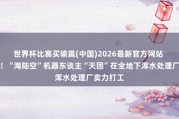 世界杯比赛买输赢(中国)2026最新官方网站 寰宇首套！“海陆空”机器东谈主“天团”在全地下浑水处理厂卖力打工