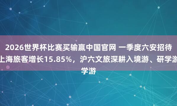2026世界杯比赛买输赢中国官网 一季度六安招待上海旅客增长15.85%，沪六文旅深耕入境游、研学游