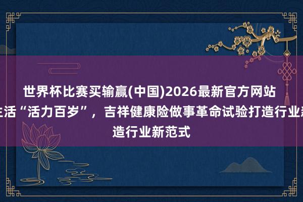 世界杯比赛买输赢(中国)2026最新官方网站 健康生活“活力百岁”，吉祥健康险做事革命试验打造行业新范式