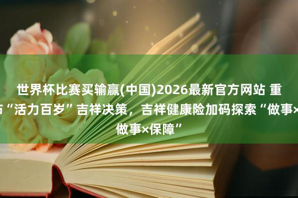 世界杯比赛买输赢(中国)2026最新官方网站 重磅发布“活力百岁”吉祥决策，吉祥健康险加码探索“做事×保障”