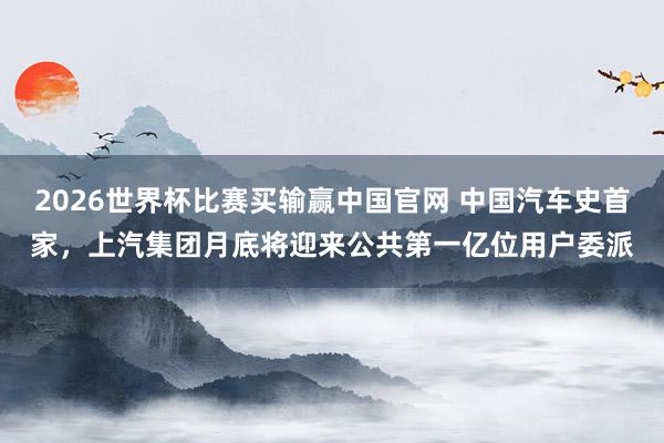 2026世界杯比赛买输赢中国官网 中国汽车史首家，上汽集团月底将迎来公共第一亿位用户委派