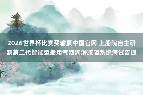 2026世界杯比赛买输赢中国官网 上船院自主研制第二代智能型船用气泡润滑减阻系统海试告捷