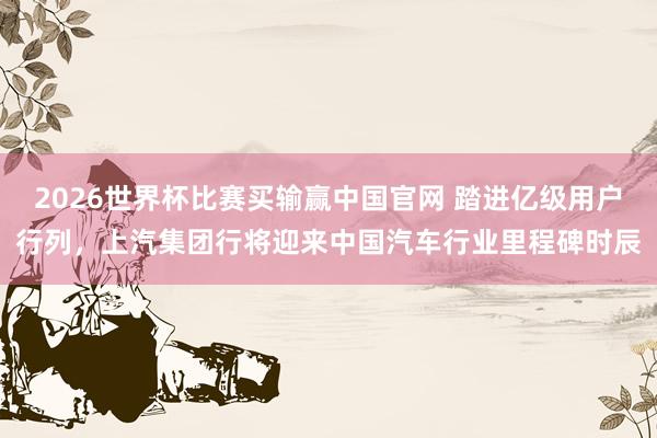 2026世界杯比赛买输赢中国官网 踏进亿级用户行列，上汽集团行将迎来中国汽车行业里程碑时辰