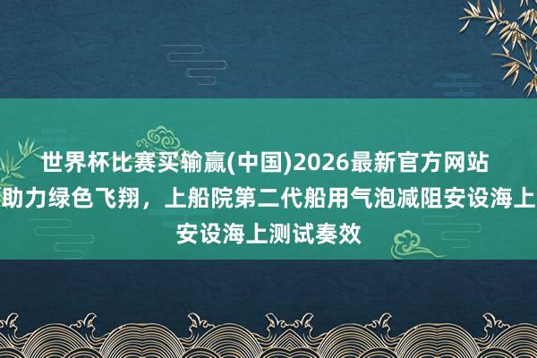 世界杯比赛买输赢(中国)2026最新官方网站 立异升级助力绿色飞翔，上船院第二代船用气泡减阻安设海上测试奏效