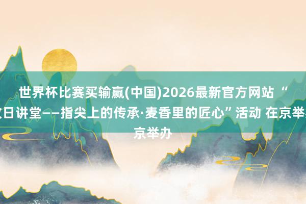 世界杯比赛买输赢(中国)2026最新官方网站 “改日讲堂——指尖上的传承·麦香里的匠心”活动 在京举办
