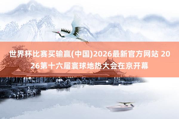 世界杯比赛买输赢(中国)2026最新官方网站 2026第十六届寰球地热大会在京开幕