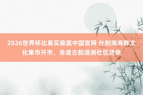 2026世界杯比赛买输赢中国官网 什刹海海畔文化集市开市，非遗古韵浸润社区活命