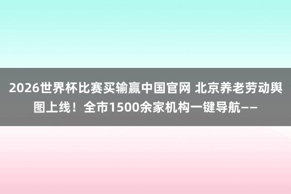 2026世界杯比赛买输赢中国官网 北京养老劳动舆图上线！全市1500余家机构一键导航——