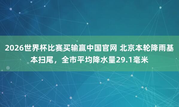 2026世界杯比赛买输赢中国官网 北京本轮降雨基本扫尾，全市平均降水量29.1毫米