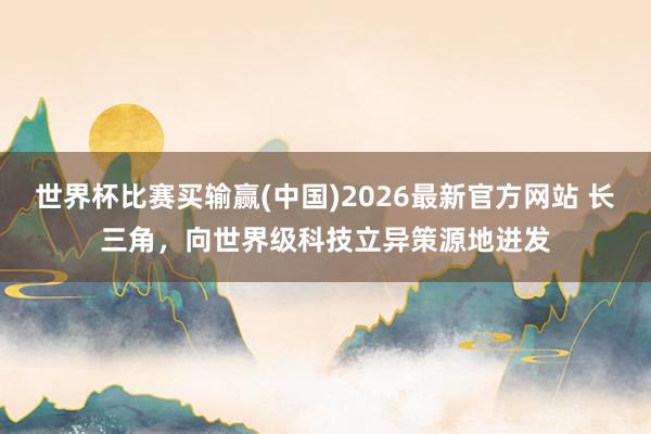 世界杯比赛买输赢(中国)2026最新官方网站 长三角，向世界级科技立异策源地进发