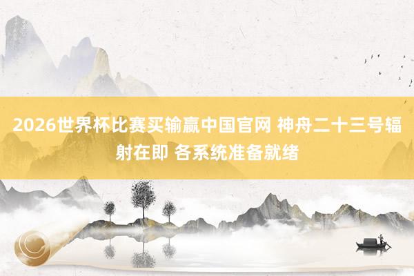 2026世界杯比赛买输赢中国官网 神舟二十三号辐射在即 各系统准备就绪