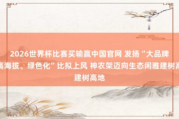2026世界杯比赛买输赢中国官网 发扬“大品牌、高海拔、绿色化”比拟上风 神农架迈向生态闲雅建树高地