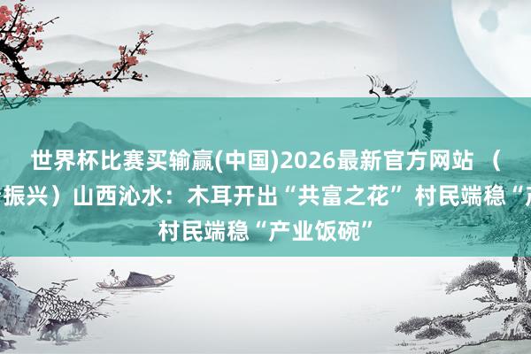 世界杯比赛买输赢(中国)2026最新官方网站 （乡村行·看振兴）山西沁水：木耳开出“共富之花” 村民端稳“产业饭碗”