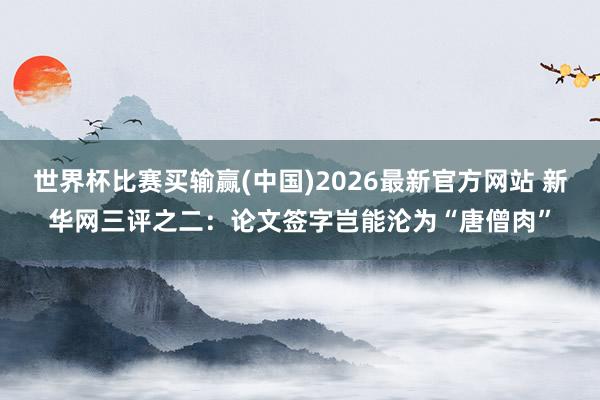 世界杯比赛买输赢(中国)2026最新官方网站 新华网三评之二：论文签字岂能沦为“唐僧肉”