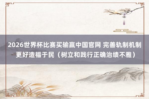 2026世界杯比赛买输赢中国官网 完善轨制机制 更好造福于民（树立和践行正确治绩不雅）