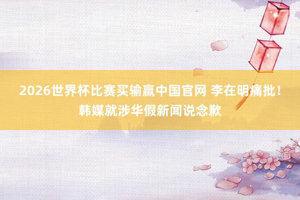 2026世界杯比赛买输赢中国官网 李在明痛批！韩媒就涉华假新闻说念歉