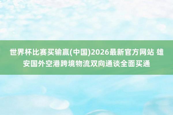 世界杯比赛买输赢(中国)2026最新官方网站 雄安国外空港跨境物流双向通谈全面买通