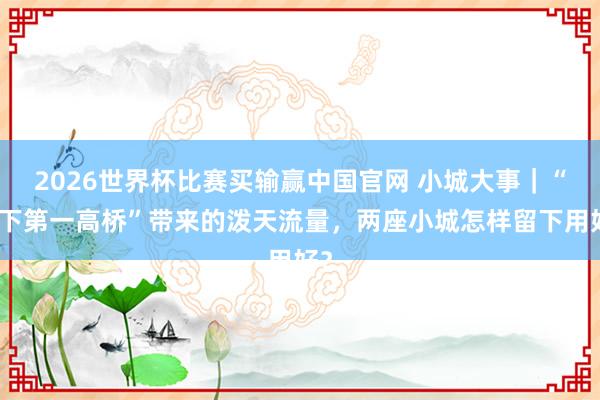 2026世界杯比赛买输赢中国官网 小城大事｜“天下第一高桥”带来的泼天流量，两座小城怎样留下用好？