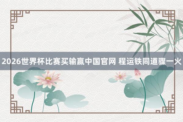 2026世界杯比赛买输赢中国官网 程运铁同道骤一火