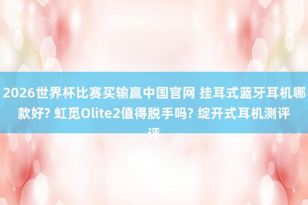 2026世界杯比赛买输赢中国官网 挂耳式蓝牙耳机哪款好? 虹觅Olite2值得脱手吗? 绽开式耳机测评