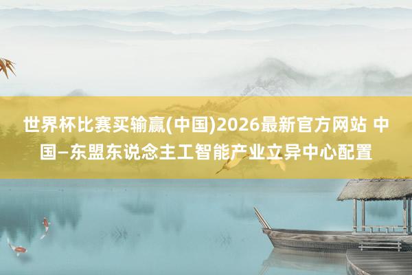 世界杯比赛买输赢(中国)2026最新官方网站 中国—东盟东说念主工智能产业立异中心配置