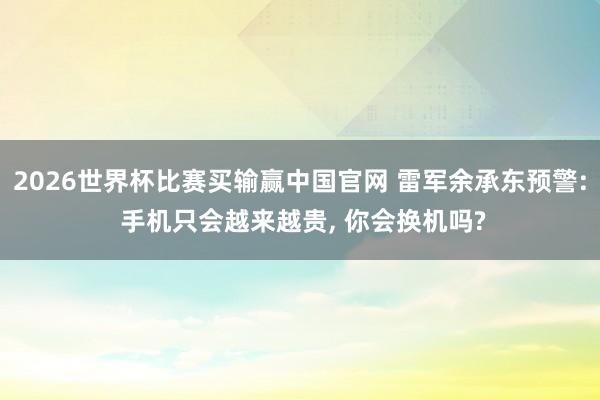 2026世界杯比赛买输赢中国官网 雷军余承东预警: 手机只会越来越贵， 你会换机吗?