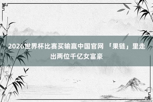 2026世界杯比赛买输赢中国官网 「果链」里走出两位千亿女富豪