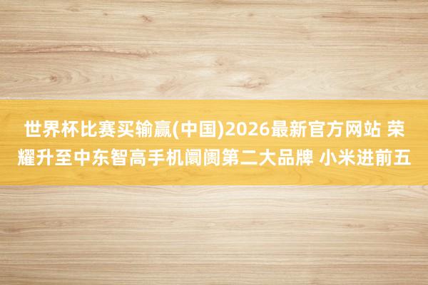 世界杯比赛买输赢(中国)2026最新官方网站 荣耀升至中东智高手机阛阓第二大品牌 小米进前五
