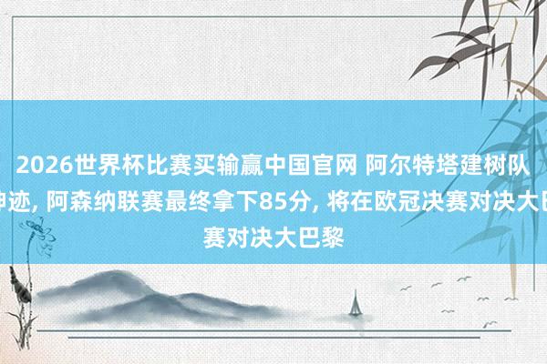 2026世界杯比赛买输赢中国官网 阿尔特塔建树队史神迹， 阿森纳联赛最终拿下85分， 将在欧冠决赛对决大巴黎